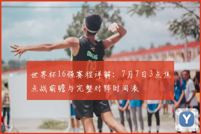 世界杯16强赛程详解：7月7日3点焦点战前瞻与完整对阵时间表