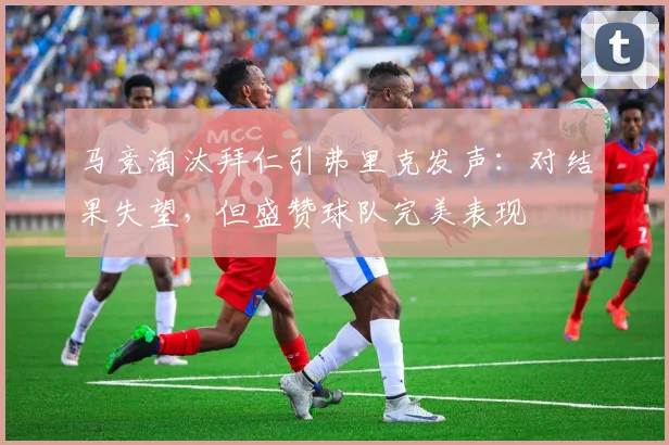 马竞淘汰拜仁引弗里克发声：对结果失望，但盛赞球队完美表现