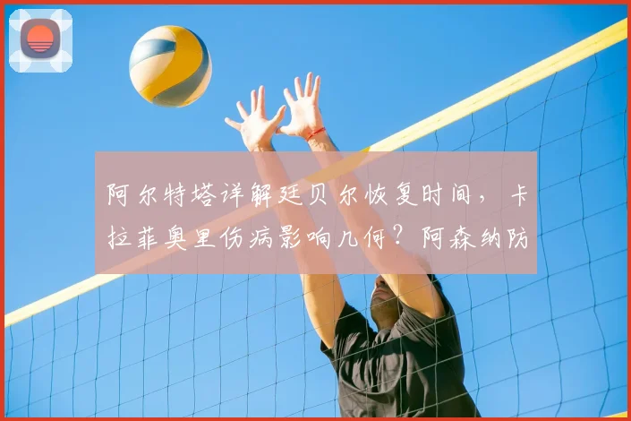 阿尔特塔详解廷贝尔恢复时间,卡拉菲奥里伤病影响几何?阿森纳防线轮换解析