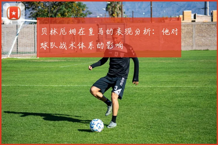 贝林厄姆在皇马的表现分析：他对球队战术体系的影响