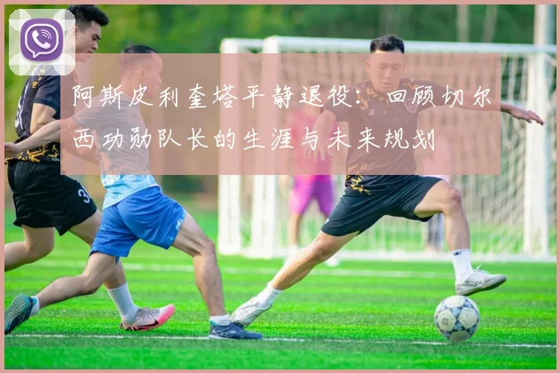 阿斯皮利奎塔平静退役：回顾切尔西功勋队长的生涯与未来规划
